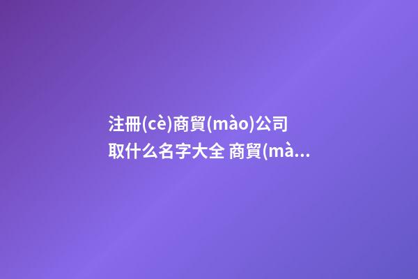 注冊(cè)商貿(mào)公司取什么名字大全 商貿(mào)公司起個(gè)什么名字好